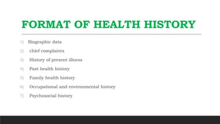 FORMAT OF HEALTH HISTORY
1) Biographic data
2) chief complaints
3) History of present illness
4) Past health history
5) Family health history
6) Occupational and environmental history
7) Psychosocial history
 