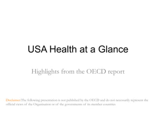 USA Healthat a Glance Highlightsfrom the OECD report Disclaimer:Thefollowingpresentationis not published by the OECD and do not necessarily represent the official views of the Organisation or of the governments of its member countries 