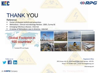 THANK YOU
Reference:
 Center of disease control and prevention
 Melioidosis : Clinical microbiology Review : 2005, Currey BJ
 Emerging Infectious disease ; Internet
 A review of Melioidosis case in America : Internet
www.kecrpg.com
Registered Office
RPG House, 463, Dr. Annie Besant Road, Worli, Mumbai - 400 030.
Phone: +91-22-6667 0200 Email: kecindia@kecrpg.com
Global Footprint in
100 countries*
*Includes EPC and Supply
Follow us on:
 