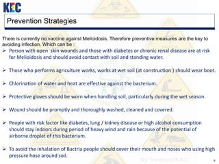 8
Prevention Strategies
There is currently no vaccine against Melioidosis. Therefore preventive measures are the key to
avoiding infection. Which can be :
 Person with open skin wounds and those with diabetes or chronic renal disease are at risk
for Melioidosis and should avoid contact with soil and standing water.
 Those who performs agriculture works, works at wet soil (at construction ) should wear boot.
 Chlorination of water and heat are effective against the bacterium.
 Protective gloves should be worn when handling soil, particularly during the wet season.
 Wound should be promptly and thoroughly washed, cleaned and covered.
 People with risk factor like diabetes, lung / kidney disease or high alcohol consumption
should stay indoors during period of heavy wind and rain because of the potential of
airborne droplet of this bacterium.
 To avoid the inhalation of Bactria people should cover their mouth and noses who using high
pressure hose around soil.
 
