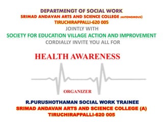 HEALTH AWARENESS
DEPARTMENGT OF SOCIAL WORK
SRIMAD ANDAVAN ARTS AND SCIENCE COLLEGE (AUTONOMOUS)
TIRUCHIRAPPALLI-620 005
JOINTLY WITH
SOCIETY FOR EDUCATION VILLAGE ACTION AND IMPROVEMENT
CORDIALLY INVITE YOU ALL FOR
R.PURUSHOTHAMAN SOCIAL WORK TRAINEE
SRIMAD ANDAVAN ARTS AND SCIENCE COLLEGE (A)
TIRUCHIRAPPALLI-620 005
ORGANIZER
 