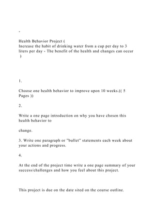 -
Health Behavior Project (
Increase the habit of drinking water from a cup per day to 3
liters per day - The benefit of the health and changes can occur
)
1.
Choose one health behavior to improve upon 10 weeks.(( 5
Pages ))
2.
Write a one page introduction on why you have chosen this
health behavior to
change.
3. Write one paragraph or ”bullet” statements each week about
your actions and progress.
4.
At the end of the project time write a one page summary of your
success/challenges and how you feel about this project.
This project is due on the date sited on the course outline.
 