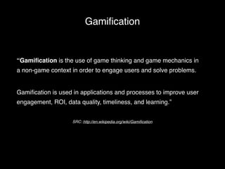 Gamification 
“Gamification is the use of game thinking and game mechanics in 
a non-game context in order to engage users and solve problems. ! 
! 
Gamification is used in applications and processes to improve user 
engagement, ROI, data quality, timeliness, and learning.” 
SRC: http://en.wikipedia.org/wiki/Gamification 
 