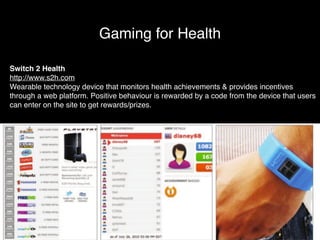 Gaming for Health 
Switch 2 Health! 
http://www.s2h.com! 
Wearable technology device that monitors health achievements & provides incentives 
through a web platform. Positive behaviour is rewarded by a code from the device that users 
can enter on the site to get rewards/prizes. 
 