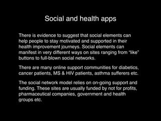 Social and health apps 
There is evidence to suggest that social elements can 
help people to stay motivated and supported in their 
health improvement journeys. Social elements can 
manifest in very different ways on sites ranging from “like” 
buttons to full-blown social networks.! 
There are many online support communities for diabetics, 
cancer patients, MS & HIV patients, asthma sufferers etc.! 
The social network model relies on on-going support and 
funding. These sites are usually funded by not for profits, 
pharmaceutical companies, government and health 
groups etc. 
 