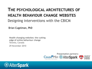 The psychological architectures of health behaviour change websites Designing interventions with the CBICM Brian Cugelman, PhD Health changing websites: the cutting edge of online behaviour change Toronto, Canada 29 November 2010 Presentation partners: 