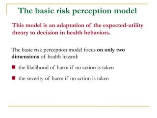 The basic risk perception model focus on only two dimensions of health hazard: 
 the likelihood of harm if no action is taken 
 the severity of harm if no action is taken 
The basic risk perception model 
This model is an adaptation of the expected-utility theory to decision in health behaviors.  