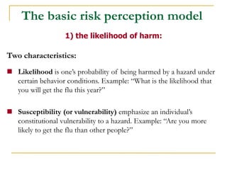 Two characteristics: 
Likelihood is one’s probability of being harmed by a hazard under certain behavior conditions. Example: “What is the likelihood that you will get the flu this year?” 
Susceptibility (or vulnerability) emphasize an individual’s constitutional vulnerability to a hazard. Example: “Are you more likely to get the flu than other people?” 
1) the likelihood of harm: 
The basic risk perception model  