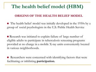  The health belief model was initially developed in the 1950s by a group of social psychologists in the U.S. Public Health Service 
 Research was initiated to explain failure of large number of eligible adults to participate in tuberculosis screening programs provided at no charge in a mobile X-ray units conveniently located in various neighborhoods. 
 Researchers were concerned with identifying factors that were facilitating or inhibiting participation. 
The health belief model (HBM) 
ORIGINS OF THE HEALTH BELIEF MODEL  