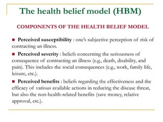 The health belief model (HBM) 
COMPONENTS OF THE HEALTH BELIEF MODEL 
 Perceived susceptibility : one’s subjective perception of risk of contracting an illness. 
 Perceived severity : beliefs concerning the seriousness of consequence of contracting an illness (e.g., death, disability, and pain). This includes the social consequences (e.g., work, family life, leisure, etc.). 
 Perceived benefits : beliefs regarding the effectiveness and the efficacy of various available actions in reducing the disease threat, but also the non-health-related benefits (save money, relative approval, etc.).  