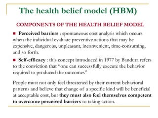 The health belief model (HBM) 
COMPONENTS OF THE HEALTH BELIEF MODEL 
 Perceived barriers : spontaneous cost analysis which occurs when the individual evaluate preventive actions that may be expensive, dangerous, unpleasant, inconvenient, time-consuming, and so forth. 
 Self-efficacy : this concept introduced in 1977 by Bandura refers to the conviction that “one can successfully execute the behavior required to produced the outcomes” 
People must not only feel threatened by their current behavioral patterns and believe that change of a specific kind will be beneficial at acceptable cost, but they must also feel themselves competent to overcome perceived barriers to taking action.  