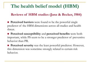 The health belief model (HBM) 
Reviews of HBM studies (Janz & Becker, 1984) 
 Perceived barriers were found to be the powerful single predictor of the HBM dimensions across all studies and health threat. 
 Perceived susceptibility and perceived benefits were both important, while PS seem to be a stronger predictor of preventive behavior than PB. 
 Perceived severity was the least powerful predictor. However, this dimension was sometime strongly related to certain risk behavior. 
 