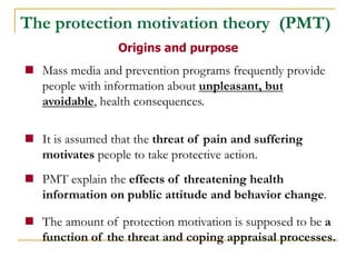 Mass media and prevention programs frequently provide people with information about unpleasant, but avoidable, health consequences. 
It is assumed that the threat of pain and suffering motivates people to take protective action. 
PMT explain the effects of threatening health information on public attitude and behavior change. 
The amount of protection motivation is supposed to be a function of the threat and coping appraisal processes. 
Origins and purpose 
The protection motivation theory (PMT)  