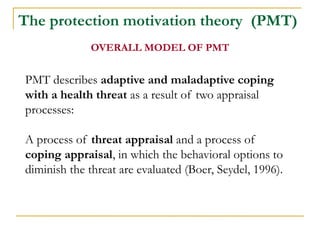 The protection motivation theory (PMT) 
OVERALL MODEL OF PMT 
PMT describes adaptive and maladaptive coping with a health threat as a result of two appraisal processes: 
A process of threat appraisal and a process of coping appraisal, in which the behavioral options to diminish the threat are evaluated (Boer, Seydel, 1996). 
 