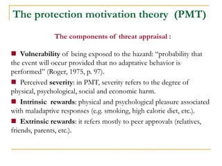 The components of threat appraisal : 
 Vulnerability of being exposed to the hazard: “probability that the event will occur provided that no adaptative behavior is performed” (Roger, 1975, p. 97). 
 Perceived severity: in PMT, severity refers to the degree of physical, psychological, social and economic harm. 
 Intrinsic rewards: physical and psychological pleasure associated with maladaptive responses (e.g. smoking, high calorie diet, etc.). 
 Extrinsic rewards: it refers mostly to peer approvals (relatives, friends, parents, etc.). 
The protection motivation theory (PMT)  