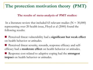 The results of meta-analysis of PMT studies: 
In a literature review that included 65 relevant studies (N = 30,000) representing over 20 health issue, Floyd et al (2000) found the following results: 
 Perceived threat vulnerability had a significant but weak effect on health behavior or attitudes. 
 Perceived threat severity, rewards, response efficacy and self- efficacy had a moderate effect on health behavior or attitudes. 
 Response cost related to adaptive coping had the strongest impact on health behavior or attitudes. 
The protection motivation theory (PMT)  
