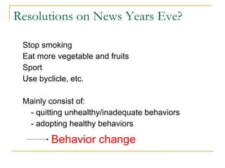 Resolutions on News Years Eve? 
Stop smoking 
Eat more vegetable and fruits 
Sport 
Use byclicle, etc. 
Mainly consist of: 
- quitting unhealthy/inadequate behaviors 
- adopting healthy behaviors 
Behavior change 
 
