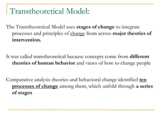 Transtheoretical Model: 
The Transtheoretical Model uses stages of change to integrate processes and principles of change from across major theories of intervention. 
It was called transtheoretical because concepts come from different theories of human behavior and views of how to change people 
Comparative analysis theories and behavioral change identified ten processes of change among them, which unfold through a series of stages  