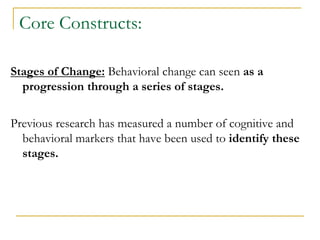 Core Constructs: 
Stages of Change: Behavioral change can seen as a progression through a series of stages. 
Previous research has measured a number of cognitive and behavioral markers that have been used to identify these stages. 
 