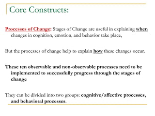 Core Constructs: 
Processes of Change: Stages of Change are useful in explaining when changes in cognition, emotion, and behavior take place, 
But the processes of change help to explain how these changes occur. 
These ten observable and non-observable processes need to be implemented to successfully progress through the stages of change 
They can be divided into two groups: cognitive/affective processes, and behavioral processes. 
 