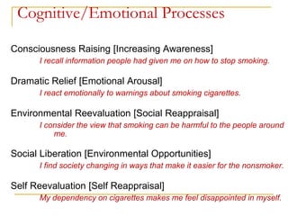 Cognitive/Emotional Processes 
Consciousness Raising [Increasing Awareness] 
I recall information people had given me on how to stop smoking. 
Dramatic Relief [Emotional Arousal] 
I react emotionally to warnings about smoking cigarettes. 
Environmental Reevaluation [Social Reappraisal] 
I consider the view that smoking can be harmful to the people around me. 
Social Liberation [Environmental Opportunities] 
I find society changing in ways that make it easier for the nonsmoker. 
Self Reevaluation [Self Reappraisal] 
My dependency on cigarettes makes me feel disappointed in myself.  