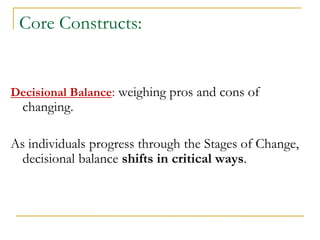 Core Constructs: 
Decisional Balance: weighing pros and cons of changing. 
As individuals progress through the Stages of Change, decisional balance shifts in critical ways. 
 