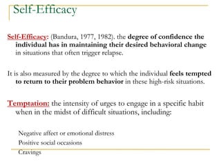 Self-Efficacy 
Self-Efficacy: (Bandura, 1977, 1982). the degree of confidence the individual has in maintaining their desired behavioral change in situations that often trigger relapse. 
It is also measured by the degree to which the individual feels tempted to return to their problem behavior in these high-risk situations. 
Temptation: the intensity of urges to engage in a specific habit when in the midst of difficult situations, including: 
Negative affect or emotional distress 
Positive social occasions 
Cravings  