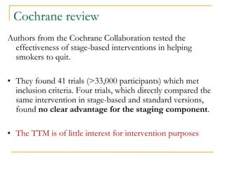 Cochrane review 
Authors from the Cochrane Collaboration tested the effectiveness of stage-based interventions in helping smokers to quit. 
•They found 41 trials (>33,000 participants) which met inclusion criteria. Four trials, which directly compared the same intervention in stage-based and standard versions, found no clear advantage for the staging component. 
•The TTM is of little interest for intervention purposes  