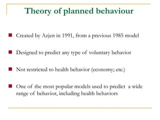 Created by Azjen in 1991, from a previous 1985 model 
Designed to predict any type of voluntary behavior 
Not restricted to health behavior (economy; etc.) 
One of the most popular models used to predict a wide range of behavior, including health behaviors 
Theory of planned behaviour  
