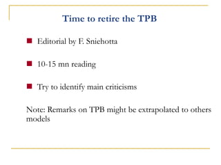 Time to retire the TPB 
Editorial by F. Sniehotta 
10-15 mn reading 
Try to identify main criticisms Note: Remarks on TPB might be extrapolated to others models  