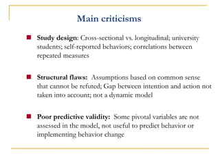 Main criticisms 
Study design: Cross-sectional vs. longitudinal; university students; self-reported behaviors; correlations between repeated measures 
Structural flaws: Assumptions based on common sense that cannot be refuted; Gap between intention and action not taken into account; not a dynamic model 
Poor predictive validity: Some pivotal variables are not assessed in the model, not useful to predict behavior or implementing behavior change  