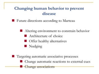 Changing human behavior to prevent disease 
Future directions according to Marteau 
Altering environment to constrain behavior 
Architecture of choice 
Offer healthy alternatives 
Nudging 
Targeting automatic associative processes 
Change automatic reactions to external cues 
Change associations  