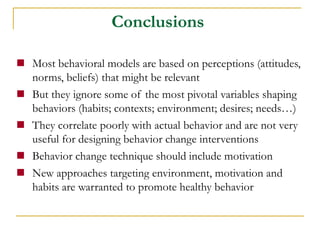 Most behavioral models are based on perceptions (attitudes, norms, beliefs) that might be relevant 
But they ignore some of the most pivotal variables shaping behaviors (habits; contexts; environment; desires; needs…) 
They correlate poorly with actual behavior and are not very useful for designing behavior change interventions 
Behavior change technique should include motivation 
New approaches targeting environment, motivation and habits are warranted to promote healthy behavior 
Conclusions  