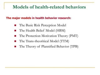 Models of health-related behaviors 
The major models in health behavior research: 
The Basic Risk Perception Model 
The Health Belief Model (HBM) 
The Protection Motivation Theory (PMT) 
The Trans-theoritical Model (TTM) 
The Theory of Plannified Behavior (TPB) 
 