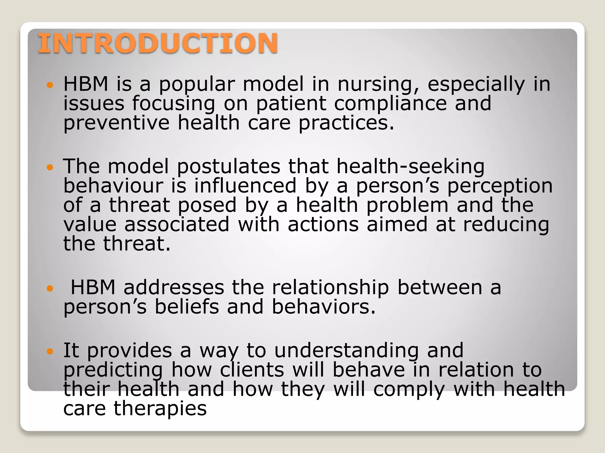 INTRODUCTION
HBM is a popular model in nursing, especially in
issues focusing on patient compliance and
preventive health care practices.
The model postulates that health-seeking
behaviour is influenced by a person’s perception
of a threat posed by a health problem and the
value associated with actions aimed at reducing
the threat.
HBM addresses the relationship between a
person’s beliefs and behaviors.
It provides a way to understanding and
predicting how clients will behave in relation to
their health and how they will comply with health
care therapies