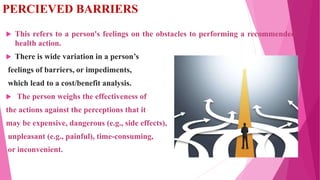 PERCIEVED BARRIERS
 This refers to a person's feelings on the obstacles to performing a recommended
health action.
 Ther...
