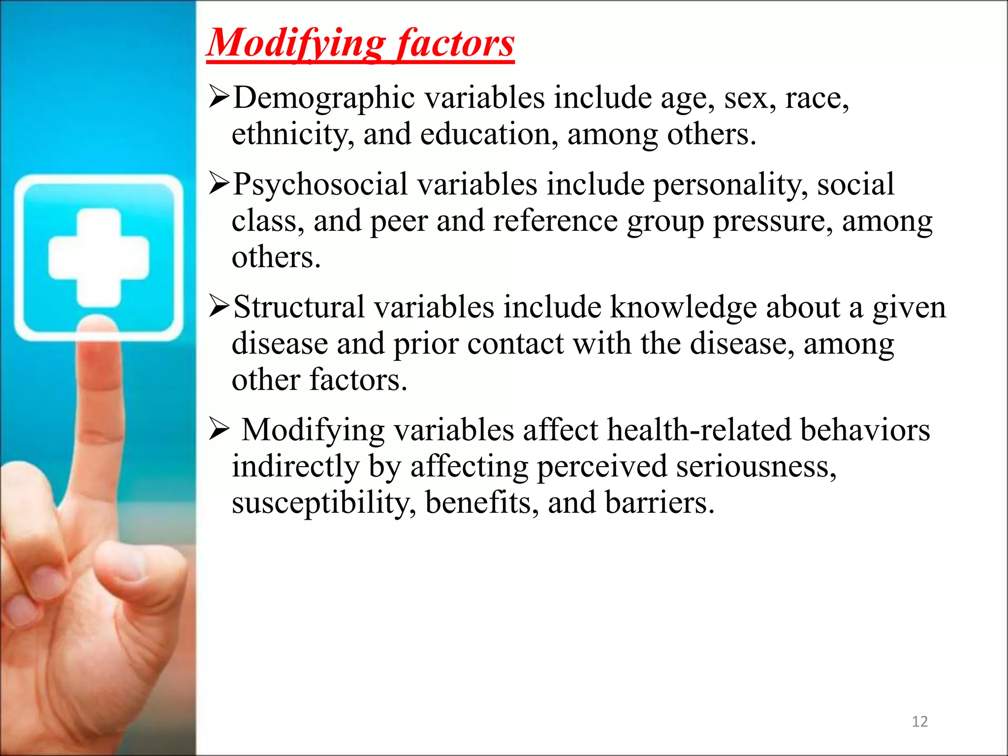 12
Modifying factors
Demographic variables include age, sex, race,
ethnicity, and education, among others.
Psychosocial variables include personality, social
class, and peer and reference group pressure, among
others.
Structural variables include knowledge about a given
disease and prior contact with the disease, among
other factors.
 Modifying variables affect health-related behaviors
indirectly by affecting perceived seriousness,
susceptibility, benefits, and barriers.
 