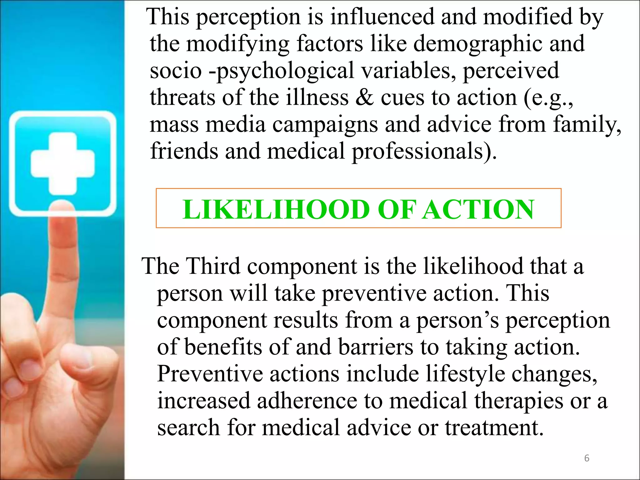 6
This perception is influenced and modified by
the modifying factors like demographic and
socio -psychological variables, perceived
threats of the illness & cues to action (e.g.,
mass media campaigns and advice from family,
friends and medical professionals).
The Third component is the likelihood that a
person will take preventive action. This
component results from a person’s perception
of benefits of and barriers to taking action.
Preventive actions include lifestyle changes,
increased adherence to medical therapies or a
search for medical advice or treatment.
LIKELIHOOD OF ACTION
 