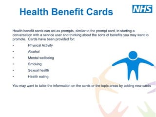 Health Benefit Cards
Health benefit cards can act as prompts, similar to the prompt card, in starting a
conversation with a service user and thinking about the sorts of benefits you may want to
promote. Cards have been provided for:
•         Physical Activity
•         Alcohol
•         Mental wellbeing
•         Smoking
•         Sexual health
•         Health eating

You may want to tailor the information on the cards or the topic areas by adding new cards
 