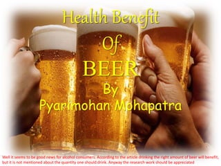 Health Benefit
Of
BEER
By
Pyarimohan Mohapatra
Well it seems to be good news for alcohol consumers. According to the article drinking the right amount of beer will benefit,
but it is not mentioned about the quantity one should drink. Anyway the research work should be appreciated
 
