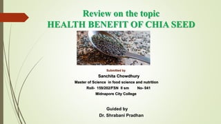 Review on the topic
HEALTH BENEFIT OF CHIA SEED
Submitted by
Sanchita Chowdhury
Master of Science in food science and nutrition
Roll- 159/202/FSN II sm No- 041
Midnapore City College
Guided by
Dr. Shrabani Pradhan
 