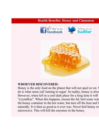 Health Benefits: Honey and Cinnamon




WHOEVER DISCOVERED:
Honey is the only food on the planet that will not spoil or rot. W
do is what some call 'turning to sugar'. In reality, honey is alwa
However, when left in a cool dark place for a long time it will
"crystallize". When this happens, loosen the lid, boil some wate
the honey container in the hot water, but turn off the heat and le
naturally. It is then as good as it ever was. Never boil honey or
microwave. This will kill the enzymes in the honey.
 