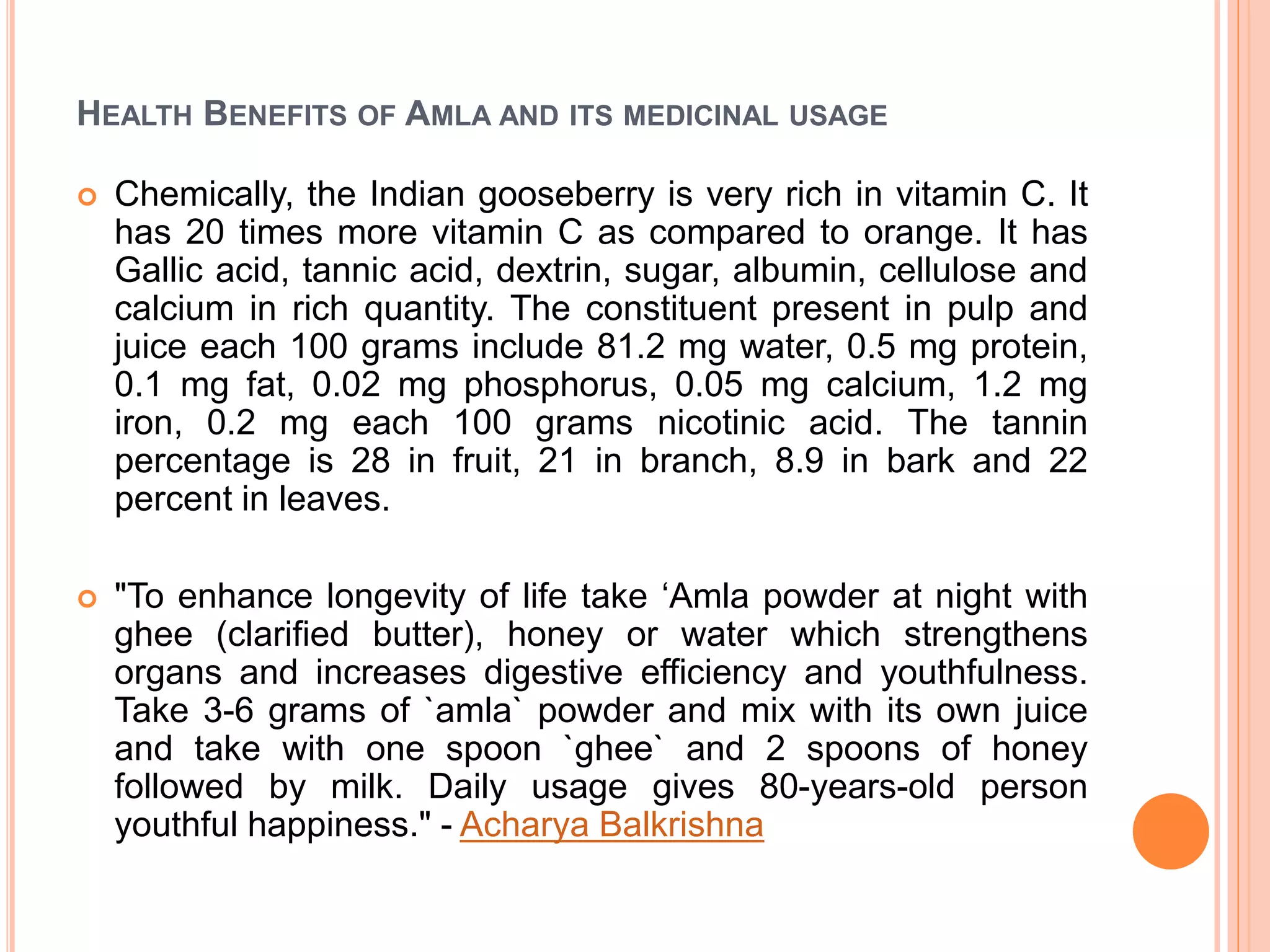 HEALTH BENEFITS OF AMLA AND ITS MEDICINAL USAGE
 Chemically, the Indian gooseberry is very rich in vitamin C. It
has 20 times more vitamin C as compared to orange. It has
Gallic acid, tannic acid, dextrin, sugar, albumin, cellulose and
calcium in rich quantity. The constituent present in pulp and
juice each 100 grams include 81.2 mg water, 0.5 mg protein,
0.1 mg fat, 0.02 mg phosphorus, 0.05 mg calcium, 1.2 mg
iron, 0.2 mg each 100 grams nicotinic acid. The tannin
percentage is 28 in fruit, 21 in branch, 8.9 in bark and 22
percent in leaves.
 "To enhance longevity of life take ‘Amla powder at night with
ghee (clarified butter), honey or water which strengthens
organs and increases digestive efficiency and youthfulness.
Take 3-6 grams of `amla` powder and mix with its own juice
and take with one spoon `ghee` and 2 spoons of honey
followed by milk. Daily usage gives 80-years-old person
youthful happiness." - Acharya Balkrishna
 