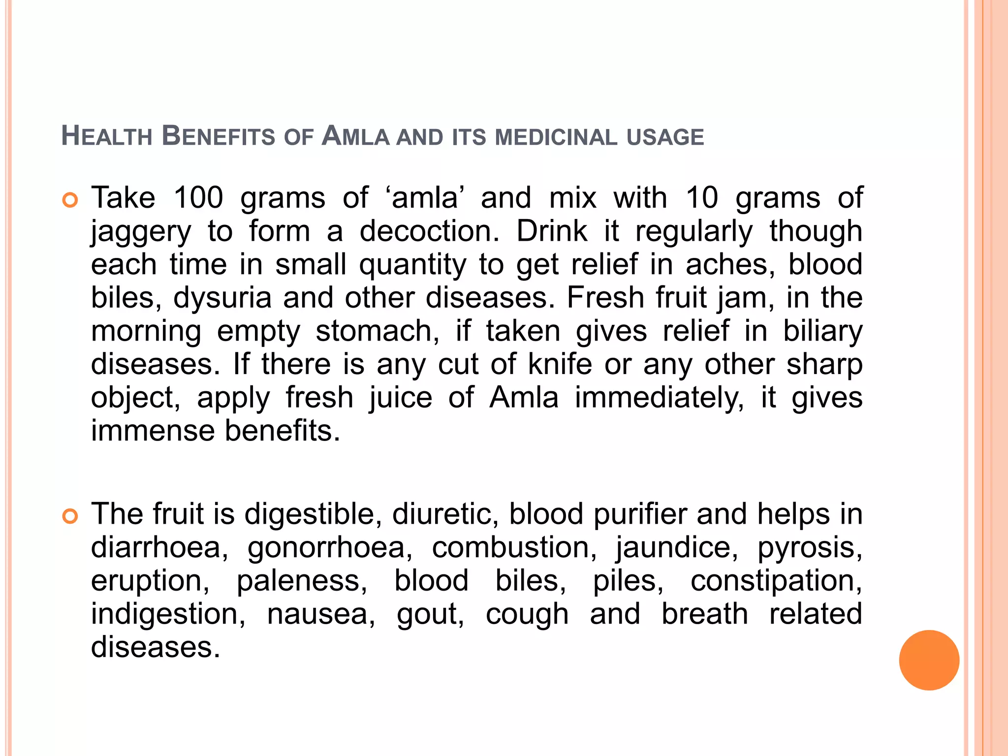 HEALTH BENEFITS OF AMLA AND ITS MEDICINAL USAGE
 Take 100 grams of ‘amla’ and mix with 10 grams of
jaggery to form a decoction. Drink it regularly though
each time in small quantity to get relief in aches, blood
biles, dysuria and other diseases. Fresh fruit jam, in the
morning empty stomach, if taken gives relief in biliary
diseases. If there is any cut of knife or any other sharp
object, apply fresh juice of Amla immediately, it gives
immense benefits.
 The fruit is digestible, diuretic, blood purifier and helps in
diarrhoea, gonorrhoea, combustion, jaundice, pyrosis,
eruption, paleness, blood biles, piles, constipation,
indigestion, nausea, gout, cough and breath related
diseases.
 