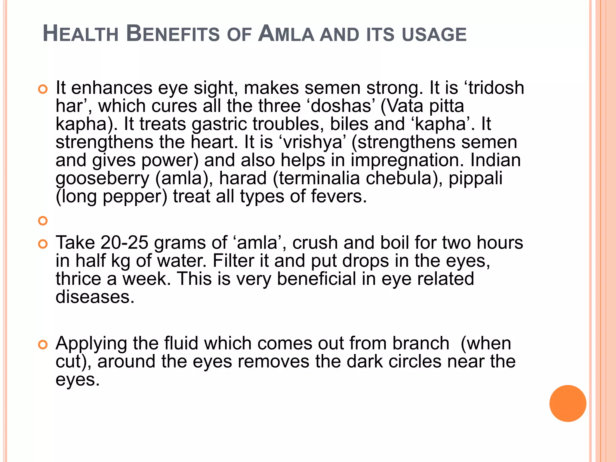 HEALTH BENEFITS OF AMLA AND ITS USAGE
 It enhances eye sight, makes semen strong. It is ‘tridosh
har’, which cures all the three ‘doshas’ (Vata pitta
kapha). It treats gastric troubles, biles and ‘kapha’. It
strengthens the heart. It is ‘vrishya’ (strengthens semen
and gives power) and also helps in impregnation. Indian
gooseberry (amla), harad (terminalia chebula), pippali
(long pepper) treat all types of fevers.

 Take 20-25 grams of ‘amla’, crush and boil for two hours
in half kg of water. Filter it and put drops in the eyes,
thrice a week. This is very beneficial in eye related
diseases.
 Applying the fluid which comes out from branch (when
cut), around the eyes removes the dark circles near the
eyes.
 