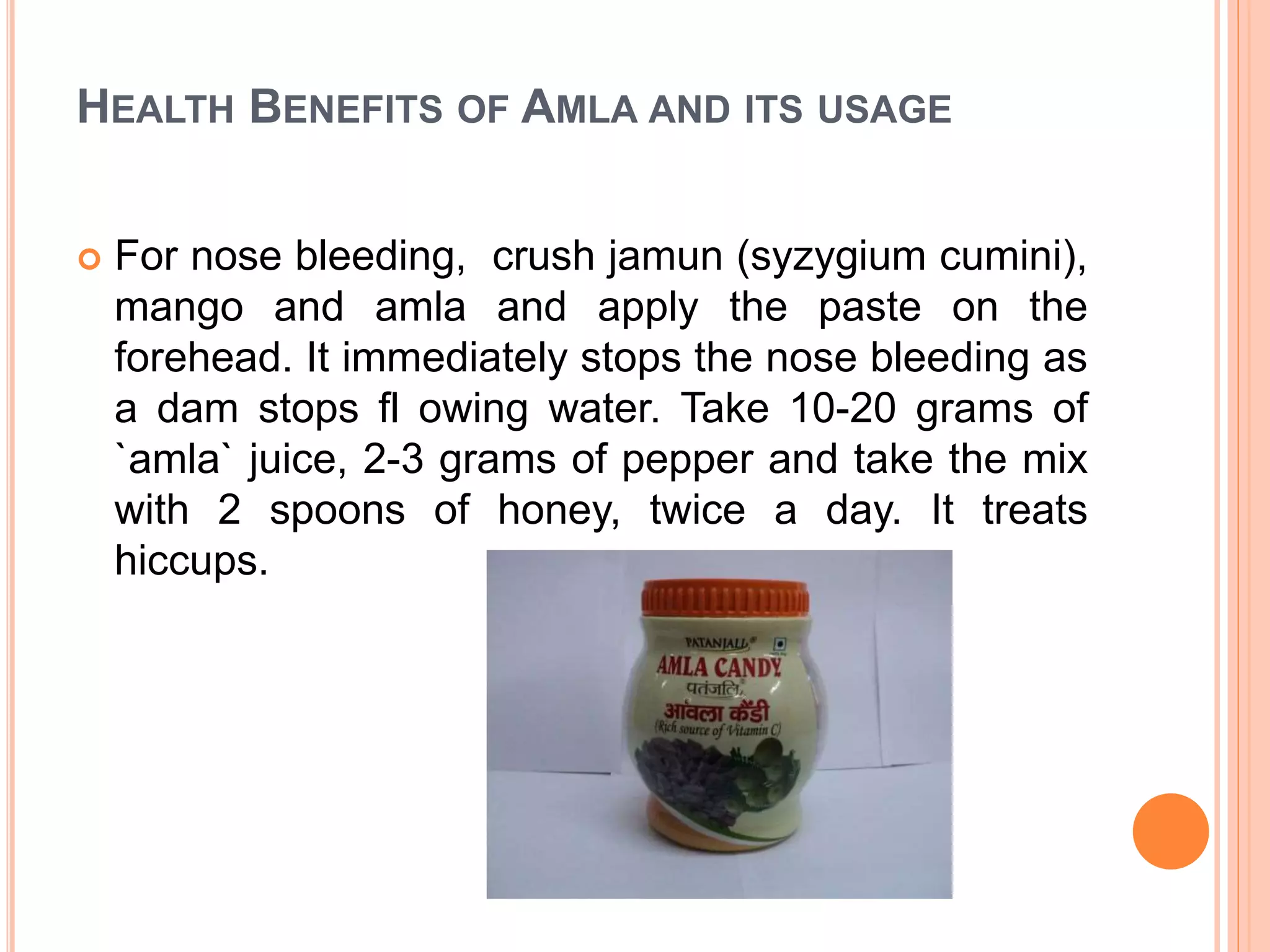 HEALTH BENEFITS OF AMLA AND ITS USAGE
 For nose bleeding, crush jamun (syzygium cumini),
mango and amla and apply the paste on the
forehead. It immediately stops the nose bleeding as
a dam stops fl owing water. Take 10-20 grams of
`amla` juice, 2-3 grams of pepper and take the mix
with 2 spoons of honey, twice a day. It treats
hiccups.
 