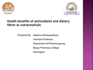 Health benefits of antioxidants and dietary
fibres as nutraceuticals
Prepared By- Nabarun Mukhopadhyay
Assistant Professor
Department of Pharmacognosy
Bapuji Pharmacy College
Davangere
 