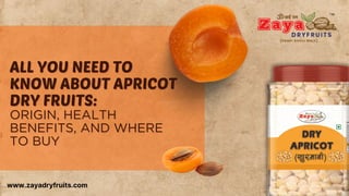 ALL YOU NEED TO
ALL YOU NEED TO
KNOW ABOUT APRICOT
KNOW ABOUT APRICOT
DRY FRUITS:
DRY FRUITS:
ORIGIN, HEALTH
ORIGIN, HEALTH
BENEFITS, AND WHERE
BENEFITS, AND WHERE
TO BUY
TO BUY
www.zayadryfruits.com
 