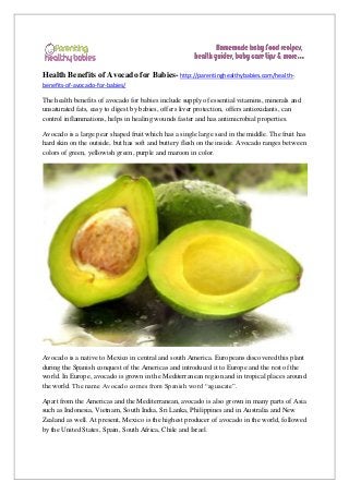 Health Benefits of Avocado for Babies- http://parentinghealthybabies.com/health-
benefits-of-avocado-for-babies/
The health benefits of avocado for babies include supply of essential vitamins, minerals and
unsaturated fats, easy to digest by babies, offers liver protection, offers antioxidants, can
control inflammations, helps in healing wounds faster and has antimicrobial properties.
Avocado is a large pear shaped fruit which has a single large seed in the middle. The fruit has
hard skin on the outside, but has soft and buttery flesh on the inside. Avocado ranges between
colors of green, yellowish green, purple and maroon in color.
Avocado is a native to Mexico in central and south America. Europeans discovered this plant
during the Spanish conquest of the Americas and introduced it to Europe and the rest of the
world. In Europe, avocado is grown in the Mediterranean region and in tropical places around
the world. The name Avocado comes from Spanish word “aguacate”.
Apart from the Americas and the Mediterranean, avocado is also grown in many parts of Asia
such as Indonesia, Vietnam, South India, Sri Lanka, Philippines and in Australia and New
Zealand as well. At present, Mexico is the highest producer of avocado in the world, followed
by the United States, Spain, South Africa, Chile and Israel.
 
