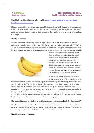 Health benefits of banana for babies-http://parentinghealthybabies.com/health-
benefits-of-banana-for-babies/
Banana is one of the very commonly available fruits in the world. Banana is also considered
to be ‘poor man’s fruit’ because of it low cost and availability round the year. But, banana is
not a poor man’s fruit anymore. In fact, today it is the fruit for every one starting from a king
to a pauper.
History of banana
Banana is thought to have originated in Papua New Guinea, where evidence of banana
cultivation dates back farther than 5000 BC. From there, it reached Asia around 3000 BC. In
Asia it is mainly found in tropical islands such as Indonesia, Malaysia, Philippines and India.
In Asia, banana has taken an important position as a tree worth worshipping. Indians consider
banana tree to be sacred. Ripened banana
fruit is offered to God and the leaves of
banana have been and still are used as
platter for serving food during many
festivals and religious occasions. Even
Buddhist monks have been using bananas
as food. From East Asia, bananas reached
Africa, Europe and later to the Americas by
the beginning of the modern period.
Athletes and sports persons take banana
while playing sports. They take bananas as
they provide them with instant energy. Apart from providing instant energy, they do not add
any fat to the body. Thus, athletes consider banana as an ideal food for them during sports
events.Apart from being an ideal food for athletes and sports persons, banana is also
considered to be a great value to regular people, who may or may not have time to work out.
Many health benefits have been attributed to bananas. Some of the reasons include high
supply of essential nutrients apart from carbohydrates such as 0% fat, high potassium content,
least sodium content, reasonable amount of vitamin supply, etc.
Our area of interest is whether or not bananas can be introduced as baby food or not?
Yes, bananas are an ideal fruit that can be introduced to babies who are at least 6 months old
or those babies who are ready to eat solid or semi-solid food. The nutrients found in bananas
are not only helpful for adults but for toddlers and children as well.
Nutritional value of bananas
 